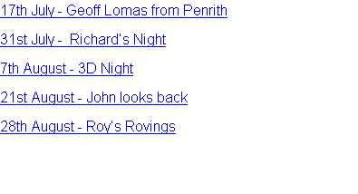 17th July - Geoff Lomas from Penrith
31st July -  Richard’s Night
7th August - 3D Night
21st August - John looks back
28th August - Roy’s Rovings